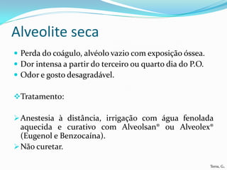 Alveolite seca
 Perda do coágulo, alvéolo vazio com exposição óssea.
 Dor intensa a partir do terceiro ou quarto dia do P.O.
 Odor e gosto desagradável.

Tratamento:

 Anestesia à distância, irrigação com água fenolada
  aquecida e curativo com Alveolsan® ou Alveolex®
  (Eugenol e Benzocaína).
 Não curetar.

                                                           Terra, G.
 