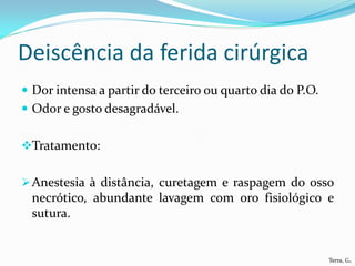 Deiscência da ferida cirúrgica
 Dor intensa a partir do terceiro ou quarto dia do P.O.
 Odor e gosto desagradável.


Tratamento:


 Anestesia à distância, curetagem e raspagem do osso
  necrótico, abundante lavagem com oro fisiológico e
  sutura.


                                                           Terra, G.
 