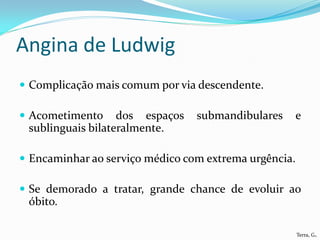 Angina de Ludwig
 Complicação mais comum por via descendente.

 Acometimento     dos espaços   submandibulares   e
 sublinguais bilateralmente.

 Encaminhar ao serviço médico com extrema urgência.

 Se demorado a tratar, grande chance de evoluir ao
 óbito.

                                                       Terra, G.
 