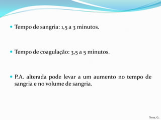  Tempo de sangria: 1,5 a 3 minutos.



 Tempo de coagulação: 3,5 a 5 minutos.



 P.A. alterada pode levar a um aumento no tempo de
 sangria e no volume de sangria.




                                                  Terra, G.
 