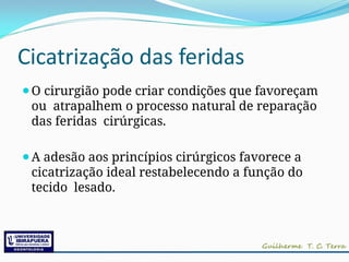 Cicatrização das feridas
⚫O cirurgião pode criar condições que favoreçam
ou atrapalhem o processo natural de reparação
das feridas cirúrgicas.
⚫A adesão aos princípios cirúrgicos favorece a
cicatrização ideal restabelecendo a função do
tecido lesado.
 