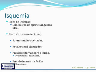 Isquemia
 Risco de infecção;
 Diminuição do aporte sanguíneo
ideal.
 Risco de necrose tecidual;
⚫ Suturas muito apertadas.
⚫ Retalhos mal planejados.
⚫ Pressão externa sobre a ferida.
⚫ Próteses mal adaptadas.
⚫ Pressão interna na ferida.
⚫ Hematoma.
 
