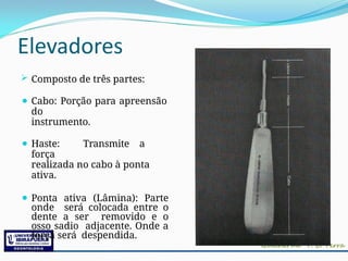 Elevadores
 Composto de três partes:
⚫ Cabo: Porção para apreensão
do
instrumento.
⚫ Haste: Transmite a
força
realizada no cabo à ponta
ativa.
⚫ Ponta ativa (Lâmina): Parte
onde será colocada entre o
dente a ser removido e o
osso sadio adjacente. Onde a
força será despendida.
 