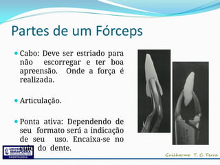 Partes de um Fórceps
⚫Cabo: Deve ser estriado para
não escorregar e ter boa
apreensão. Onde a força é
realizada.
⚫Articulação.
⚫Ponta ativa: Dependendo de
seu formato será a indicação
de seu uso. Encaixa-se no
colo do dente.
 
