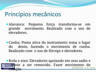 Princípios mecânicos
⚫Alavanca: Pequena força transforma-se em
grande movimento. Realizado com o uso de
elevadores.
⚫Cunha: Ponta ativa do instrumento toma o lugar
do dente, fazendo o movimento de cunha.
Realizado com o uso de fórceps e elevadores.
⚫Roda e eixo: Elevadores apoiando em osso sadio e
dente a ser removido. Fazer movimento de
rotação.
 