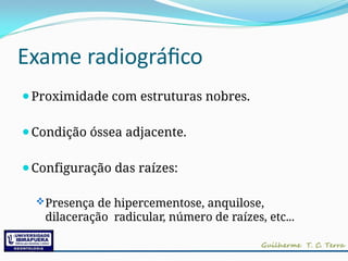 Exame radiográfico
⚫Proximidade com estruturas nobres.
⚫Condição óssea adjacente.
⚫Configuração das raízes:
Presença de hipercementose, anquilose,
dilaceração radicular, número de raízes, etc...
 