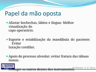 Papel da mão oposta
⚫Afastar bochechas, lábios e língua: Melhor
visualização do
capo operatório.
⚫Suporte e estabilização da mandíbula do paciente:
Evitar
luxação condilar.
⚫Apoio do processo alveolar: evitar fratura das tábuas
ósseas.
⚫Proteger os outros dentes dos instrumentos.
 