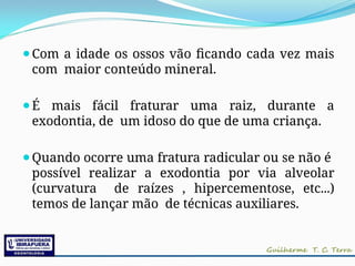 ⚫Com a idade os ossos vão ficando cada vez mais
com maior conteúdo mineral.
⚫É mais fácil fraturar uma raiz, durante a
exodontia, de um idoso do que de uma criança.
⚫Quando ocorre uma fratura radicular ou se não é
possível realizar a exodontia por via alveolar
(curvatura de raízes , hipercementose, etc...)
temos de lançar mão de técnicas auxiliares.
 