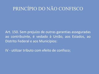 Art. 150. Sem prejuízo de outras garantias asseguradas
ao contribuinte, é vedado à União, aos Estados, ao
Distrito Federal e aos Municípios:
IV - utilizar tributo com efeito de confisco;
PRINCÍPIO DO NÃO CONFISCO
 