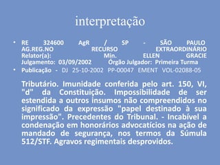interpretação
• RE 324600 AgR / SP - SÃO PAULO
AG.REG.NO RECURSO EXTRAORDINÁRIO
Relator(a): Min. ELLEN GRACIE
Julgamento: 03/09/2002 Órgão Julgador: Primeira Turma
• Publicação - DJ 25-10-2002 PP-00047 EMENT VOL-02088-05
Tributário. Imunidade conferida pelo art. 150, VI,
"d" da Constituição. Impossibilidade de ser
estendida a outros insumos não compreendidos no
significado da expressão "papel destinado à sua
impressão". Precedentes do Tribunal. - Incabível a
condenação em honorários advocatícios na ação de
mandado de segurança, nos termos da Súmula
512/STF. Agravos regimentais desprovidos.
 