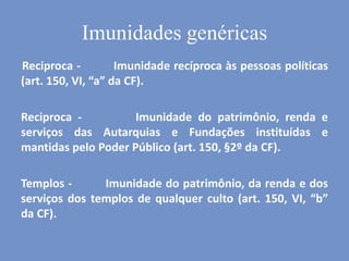 Imunidades genéricas
Reciproca - Imunidade recíproca às pessoas políticas
(art. 150, VI, “a” da CF).
Reciproca - Imunidade do patrimônio, renda e
serviços das Autarquias e Fundações instituídas e
mantidas pelo Poder Público (art. 150, §2º da CF).
Templos - Imunidade do patrimônio, da renda e dos
serviços dos templos de qualquer culto (art. 150, VI, “b”
da CF).
 