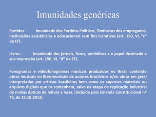 Partidos - Imunidade dos Partidos Políticos, Sindicatos dos empregados,
Instituições assistências e educacionais sem fins lucrativos (art. 150, VI, “c”
da CF).
Livros - Imunidade dos jornais, livros, periódicos e o papel destinado a
sua impressão (art. 150, VI, “d” da CF).
Fonogramas e videofonogramas musicais produzidos no Brasil contendo
obras musicais ou literomusicais de autores brasileiros e/ou obras em geral
interpretadas por artistas brasileiros bem como os suportes materiais ou
arquivos digitais que os contenham, salvo na etapa de replicação industrial
de mídias ópticas de leitura a laser. (Incluída pela Emenda Constitucional nº
75, de 15.10.2013)
Imunidades genéricas
 