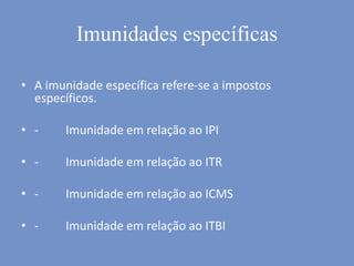 Imunidades específicas
• A imunidade específica refere-se a impostos
específicos.
• - Imunidade em relação ao IPI
• - Imunidade em relação ao ITR
• - Imunidade em relação ao ICMS
• - Imunidade em relação ao ITBI
 