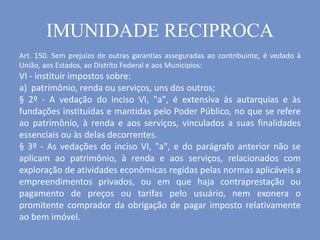 Art. 150. Sem prejuízo de outras garantias asseguradas ao contribuinte, é vedado à
União, aos Estados, ao Distrito Federal e aos Municípios:
VI - instituir impostos sobre:
a) patrimônio, renda ou serviços, uns dos outros;
§ 2º - A vedação do inciso VI, "a", é extensiva às autarquias e às
fundações instituídas e mantidas pelo Poder Público, no que se refere
ao patrimônio, à renda e aos serviços, vinculados a suas finalidades
essenciais ou às delas decorrentes.
§ 3º - As vedações do inciso VI, "a", e do parágrafo anterior não se
aplicam ao patrimônio, à renda e aos serviços, relacionados com
exploração de atividades econômicas regidas pelas normas aplicáveis a
empreendimentos privados, ou em que haja contraprestação ou
pagamento de preços ou tarifas pelo usuário, nem exonera o
promitente comprador da obrigação de pagar imposto relativamente
ao bem imóvel.
IMUNIDADE RECIPROCA
 