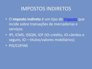 IMPOSTOS INDIRETOS
• O imposto indireto é um tipo de imposto que
incide sobre transações de mercadorias e
serviços.
• IPI, ICMS, ISSQN, IOF (IO-crédito, IO-câmbio e
seguro, IO – títulos/valores mobiliários)
• PIS/COFINS
 