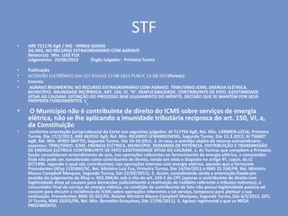 STF
• ARE 721176 AgR / MG - MINAS GERAIS
AG.REG. NO RECURSO EXTRAORDINÁRIO COM AGRAVO
Relator(a): Min. LUIZ FUX
Julgamento: 25/06/2013 Órgão Julgador: Primeira Turma
• Publicação
• ACÓRDÃO ELETRÔNICO DJe-157 DIVULG 12-08-2013 PUBLIC 13-08-2013Parte(s)
• Ementa
• AGRAVO REGIMENTAL NO RECURSO EXTRAORDINÁRIO COM AGRAVO. TRIBUTÁRIO.ICMS. ENERGIA ELÉTRICA.
MUNICÍPIO. IMUNIDADE RECÍPROCA. ART. 150, VI, “A”. INAPLICABILIDADE. CONTRIBUINTE DE FATO. ILEGITIMIDADE
ATIVA AD CAUSAM. EXTINÇÃO DO PROCESSO SEM JULGAMENTO DO MÉRITO. DECISÃO QUE SE MANTÉM POR SEUS
PRÓPRIOS FUNDAMENTOS. 1.
• O Município não é contribuinte de direito do ICMS sobre serviços de energia
elétrica, não se lhe aplicando a imunidade tributária recíproca do art. 150, VI, a,
da Constituição
• conforme orientação jurisprudencial da Corte nos seguintes julgados: AI 717793 AgR, Rel. Min. CÁRMEN LÚCIA, Primeira
Turma, DJe 17/3/2011; ARE 663552 AgR, Rel. Min. RICARDO LEWANDOWSKI, Segunda Turma, DJe 12.3.2012; AI 736607
AgR, Rel. Min. AYRES BRITTO, Segunda Turma, DJe 19-10-2011. 2. In casu, o acórdão objeto do recurso extraordinário
assentou: TRIBUTÁRIO. ICMS. ENERGIA ELÉTRICA. MUNICÍPIO. DEMANDA DE POTÊNCIA, DISTRIBUIÇÃO E TRANSMISSÃO
DE ENERGIA ELÉTRICA CONTRIBUINTE DE FATO ILEGITIMIDADE ATIVA AD CAUSAM. 1. As Turmas que compõem a Primeira
Seção consolidaram entendimento de que, nas operações referentes ao fornecimento de energia elétrica, o consumidor
final não pode ser considerado como contribuinte de direito, tendo em vista o disposto no artigo 4º, caput, da LC
87/1996, segundo o qual são contribuintes, nas operações internas com energia elétrica, aqueles que a fornecem.
Precedentes (REsp 1191860/SC, Rel. Ministro Luiz Fux, Primeira Turma, DJe 14/04/2011 e RMS 25.558/PB. Rel. Ministro
Mauro Campbell Marques, Segunda Turma, DJe 22/03/2011). 2. Assim, considerando ainda a orientação fixada por
ocasião do julgamento do REsp n. 903.394/AL sob o rito do art. 543-C do CPC (apenas o contribuinte de direito tem
legitimidade ativa ad causam para demandar judicialmente a restituição de indébito referente a tributos indiretos), o
consumidor final do serviço de energia elétrica, na condição de contribuinte de fato não possui legitimidade passiva ad
causam para discutir a incidência do ICMS sobre operações referentes a tal serviço, tampouco para pleitear a sua
restituição. Precedentes: RMS 32.425/ES, Relator Ministro Mauro Campbell Marques, Segunda Turma, DJe 4/3/2011. (STJ,
1ª Turma, RMS 33355/PA, Rel. Min. Benedito Gonçalves, DJe 17/06/2011). 3. Agravo regimental a que se NEGA
PROVIMENTO.
 
