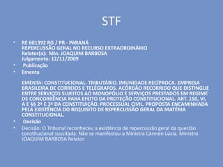 STF
• RE 601392 RG / PR - PARANÁ
REPERCUSSÃO GERAL NO RECURSO EXTRAORDINÁRIO
Relator(a): Min. JOAQUIM BARBOSA
Julgamento: 12/11/2009
• Publicação
• Ementa
EMENTA: CONSTITUCIONAL. TRIBUTÁRIO. IMUNIDADE RECÍPROCA. EMPRESA
BRASILEIRA DE CORREIOS E TELÉGRAFOS. ACÓRDÃO RECORRIDO QUE DISTINGUE
ENTRE SERVIÇOS SUJEITOS AO MONOPÓLIO E SERVIÇOS PRESTADOS EM REGIME
DE CONCORRÊNCIA PARA EFEITO DA PROTEÇÃO CONSTITUCIONAL. ART. 150, VI,
A E §§ 2º E 3º DA CONSTITUIÇÃO. PROCESSUAL CIVIL. PROPOSTA ENCAMINHADA
PELA EXISTÊNCIA DO REQUISITO DE REPERCUSSÃO GERAL DA MATÉRIA
CONSTITUCIONAL.
• Decisão
• Decisão: O Tribunal reconheceu a existência de repercussão geral da questão
constitucional suscitada. Não se manifestou a Ministra Cármen Lúcia. Ministro
JOAQUIM BARBOSA Relator
 