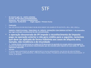 STF
• RE 561676 AgR / SC - SANTA CATARINA
AG.REG. NO RECURSO EXTRAORDINÁRIO
Relator(a): Min. RICARDO LEWANDOWSKI
Julgamento: 01/06/2010 Órgão Julgador: Primeira Turma
• Publicação
• DJe-145 DIVULG 05-08-2010 PUBLIC 06-08-2010 EMENT VOL-02409-07 PP-01574 RT v. 99, n. 901, 2010, p.
EMENTA: CONSTITUCIONAL. TRIBUTÁRIO. IPI. CRÉDITO. OPERAÇÕES COM ENERGIA ELÉTRICA. I - Na sistemática
que rege o princípio constitucional da não cumulatividade,
• a operação desonerada de IPI impede o reconhecimento do imposto
pago na operação anterior e não gera crédito para a seguinte, raciocínio
que deve ser aplicado de forma indistinta aos casos de alíquota zero,
isenção, não incidência e de imunidade.
• II - Inexiste direito constitucional ao crédito de IPI decorrente da aquisição de energia elétrica empregada no
processo de fabricação de produtos industrializados que são onerados pelo imposto em suas saídas. III - Agravo
regimental improvido.
• Decisão
• A Turma negou provimento ao agravo regimental no recurso extraordinário, nos termos do voto do Relator.
Unânime. Ausente, justificadamente, o Ministro Marco Aurélio. Presidência do Ministro Ricardo Lewandowski. 1ª
Turma, 1º.06.2010.
 