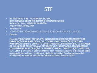 STF
• RE 593544 RG / RS - RIO GRANDE DO SUL
REPERCUSSÃO GERAL NO RECURSO EXTRAORDINÁRIO
Relator(a): Min. JOAQUIM BARBOSA
Julgamento: 24/11/2011
• Publicação
• ACÓRDÃO ELETRÔNICO DJe-215 DIVULG 30-10-2012 PUBLIC 31-10-2012
• Ementa
Ementa: TRIBUTÁRIO. COFINS. PIS. INCLUSÃO DO CRÉDITO DECORRENTE DE
EXPORTAÇÕES NA BASE DE CÁLCULO DESSAS CONTRIBUIÇÕES (“CRÉDITO
PRESUMIDO DO IPI”). CONCEITO CONSTITUCIONAL DE RECEITA BRUTA. ALCANCE
DA IMUNIDADE CONCEDIDA ÀS OPERAÇÕES DE EXPORTAÇÃO. USURPAÇÃO DE
COMPETÊNCIA PARA CRIAÇÃO DE BENEFÍCIO FISCAL. CONSTITUIÇÃO, ARTS. 149,
§ 2º, I,150, § 6º E 195, I. LEI 9.363/1996. Tem repercussão geral a discussão sobre
o cômputo dos valores recebidos a título do incentivo fiscal previsto na Lei
9.363/1996 na base de cálculo da Cofins e da Contribuição ao PIS.
•
 