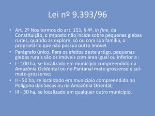 Lei nº 9.393/96
• Art. 2º Nos termos do art. 153, § 4º, in fine, da
Constituição, o imposto não incide sobre pequenas glebas
rurais, quando as explore, só ou com sua família, o
proprietário que não possua outro imóvel.
• Parágrafo único. Para os efeitos deste artigo, pequenas
glebas rurais são os imóveis com área igual ou inferior a :
• I - 100 ha, se localizado em município compreendido na
Amazônia Ocidental ou no Pantanal mato-grossense e sul-
mato-grossense;
• II - 50 ha, se localizado em município compreendido no
Polígono das Secas ou na Amazônia Oriental;
• III - 30 ha, se localizado em qualquer outro município.
 