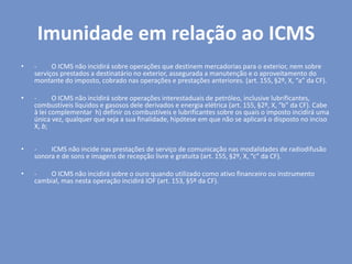 Imunidade em relação ao ICMS
• - O ICMS não incidirá sobre operações que destinem mercadorias para o exterior, nem sobre
serviços prestados a destinatário no exterior, assegurada a manutenção e o aproveitamento do
montante do imposto, cobrado nas operações e prestações anteriores. (art. 155, §2º, X, “a” da CF).
• - O ICMS não incidirá sobre operações interestaduais de petróleo, inclusive lubrificantes,
combustíveis líquidos e gasosos dele derivados e energia elétrica (art. 155, §2º, X, “b” da CF). Cabe
à lei complementar h) definir os combustíveis e lubrificantes sobre os quais o imposto incidirá uma
única vez, qualquer que seja a sua finalidade, hipótese em que não se aplicará o disposto no inciso
X, b;
• - ICMS não incide nas prestações de serviço de comunicação nas modalidades de radiodifusão
sonora e de sons e imagens de recepção livre e gratuita (art. 155, §2º, X, “c” da CF).
• - O ICMS não incidirá sobre o ouro quando utilizado como ativo financeiro ou instrumento
cambial, mas nesta operação incidirá IOF (art. 153, §5º da CF).
 