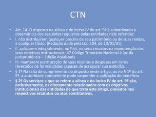 CTN
• Art. 14. O disposto na alínea c do inciso IV do art. 9º é subordinado à
observância dos seguintes requisitos pelas entidades nele referidas:
• I. não distribuírem qualquer parcela de seu patrimônio ou de suas rendas,
a qualquer título; (Redação dada pela LCp 104, de 10/01/01)
• II. aplicarem integralmente, no País, os seus recursos na manutenção dos
seus objetivos institucionais; 47 Código Tributário Nacional à luz da
jurisprudência – Edição Atualizada
• III. manterem escrituração de suas receitas e despesas em livros
revestidos de formalidades capazes de assegurar sua exatidão.
• § 1º Na falta de cumprimento do disposto neste artigo, ou no § 1º do art.
9º, a autoridade competente pode suspender a aplicação do benefício.
• § 2º Os serviços a que se refere a alínea c do inciso IV do art. 9º são,
exclusivamente, os diretamente relacionados com os objetivos
institucionais das entidades de que trata este artigo, previstos nos
respectivos estatutos ou atos constitutivos.
 