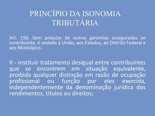 Art. 150. Sem prejuízo de outras garantias asseguradas ao
contribuinte, é vedado à União, aos Estados, ao Distrito Federal e
aos Municípios:
II - instituir tratamento desigual entre contribuintes
que se encontrem em situação equivalente,
proibida qualquer distinção em razão de ocupação
profissional ou função por eles exercida,
independentemente da denominação jurídica dos
rendimentos, títulos ou direitos;
PRINCÍPIO DA ISONOMIA
TRIBUTÁRIA
 