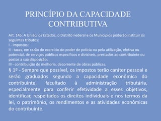 PRINCÍPIO DA CAPACIDADE
CONTRIBUTIVA
Art. 145. A União, os Estados, o Distrito Federal e os Municípios poderão instituir os
seguintes tributos:
I - impostos;
II - taxas, em razão do exercício do poder de polícia ou pela utilização, efetiva ou
potencial, de serviços públicos específicos e divisíveis, prestados ao contribuinte ou
postos a sua disposição;
III - contribuição de melhoria, decorrente de obras públicas.
§ 1º - Sempre que possível, os impostos terão caráter pessoal e
serão graduados segundo a capacidade econômica do
contribuinte, facultado à administração tributária,
especialmente para conferir efetividade a esses objetivos,
identificar, respeitados os direitos individuais e nos termos da
lei, o patrimônio, os rendimentos e as atividades econômicas
do contribuinte.
 