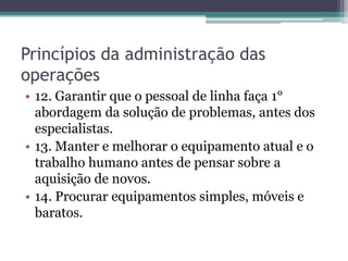 Princípios da administração das
operações
• 12. Garantir que o pessoal de linha faça 1°
abordagem da solução de problemas, antes dos
especialistas.
• 13. Manter e melhorar o equipamento atual e o
trabalho humano antes de pensar sobre a
aquisição de novos.
• 14. Procurar equipamentos simples, móveis e
baratos.
 