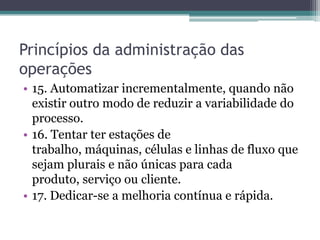 Princípios da administração das
operações
• 15. Automatizar incrementalmente, quando não
existir outro modo de reduzir a variabilidade do
processo.
• 16. Tentar ter estações de
trabalho, máquinas, células e linhas de fluxo que
sejam plurais e não únicas para cada
produto, serviço ou cliente.
• 17. Dedicar-se a melhoria contínua e rápida.
 