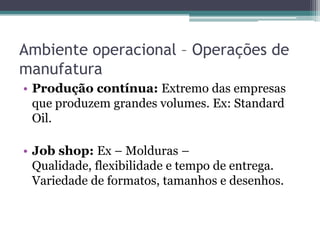 Ambiente operacional – Operações de
manufatura
• Produção contínua: Extremo das empresas
que produzem grandes volumes. Ex: Standard
Oil.
• Job shop: Ex – Molduras –
Qualidade, flexibilidade e tempo de entrega.
Variedade de formatos, tamanhos e desenhos.
 