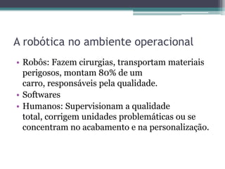 A robótica no ambiente operacional
• Robôs: Fazem cirurgias, transportam materiais
perigosos, montam 80% de um
carro, responsáveis pela qualidade.
• Softwares
• Humanos: Supervisionam a qualidade
total, corrigem unidades problemáticas ou se
concentram no acabamento e na personalização.
 