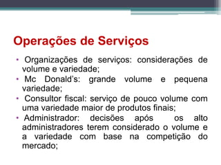 Operações de Serviços
• Organizações de serviços: considerações de
volume e variedade;
• Mc Donald’s: grande volume e pequena
variedade;
• Consultor fiscal: serviço de pouco volume com
uma variedade maior de produtos finais;
• Administrador: decisões após os alto
administradores terem considerado o volume e
a variedade com base na competição do
mercado;
 