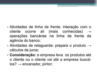 • Atividades de linha de frente: interação com o
cliente ocorre ali (mais conhecidas) →
operações bancárias na linha de frente da
agência do banco;
• Atividades de retaguarda: prepara o produto →
cálculos de juros;
• Consideração: a empresa leva os produtos até
o cliente ou o cliente vai até a empresa buscá-
los? → encanador, pintor;
 