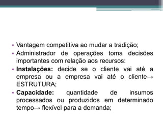 • Vantagem competitiva ao mudar a tradição;
• Administrador de operações toma decisões
importantes com relação aos recursos:
• Instalações: decide se o cliente vai até a
empresa ou a empresa vai até o cliente→
ESTRUTURA;
• Capacidade: quantidade de insumos
processados ou produzidos em determinado
tempo→ flexível para a demanda;
 