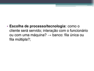 • Escolha de processo/tecnologia: como o
cliente será servido; interação com o funcionário
ou com uma máquina? → banco: fila única ou
fila múltipla?;
 