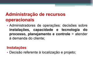 Administração de recursos
operacionais
• Administradores de operações: decisões sobre
instalações, capacidade e tecnologia do
processo, planejamento e controle = atender
à demanda do cliente;
Instalações
• Decisão referente à localização e projeto;
 