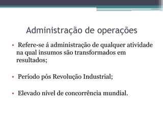 Administração de operações
• Refere-se á administração de qualquer atividade
na qual insumos são transformados em
resultados;
• Período pós Revolução Industrial;
• Elevado nível de concorrência mundial.
 
