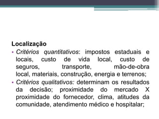 Localização
• Critérios quantitativos: impostos estaduais e
locais, custo de vida local, custo de
seguros, transporte, mão-de-obra
local, materiais, construção, energia e terrenos;
• Critérios qualitativos: determinam os resultados
da decisão; proximidade do mercado X
proximidade do fornecedor, clima, atitudes da
comunidade, atendimento médico e hospitalar;
 
