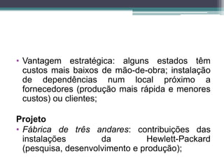 • Vantagem estratégica: alguns estados têm
custos mais baixos de mão-de-obra; instalação
de dependências num local próximo a
fornecedores (produção mais rápida e menores
custos) ou clientes;
Projeto
• Fábrica de três andares: contribuições das
instalações da Hewlett-Packard
(pesquisa, desenvolvimento e produção);
 