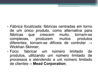 • Fábrica focalizada: fábricas centradas em torno
de um único produto, como alternativa para
fábricas que crescem muito, tornam-se
complexas, produzem muitos produtos
diferentes, tornam-se difíceis de controlar →
Wickhan Skinner;
• Foco: fabricar um número limitado de
produtos, utilizando um número limitado de
processos e atendendo a um número limitado
de clientes→ Mead Corporation;
 
