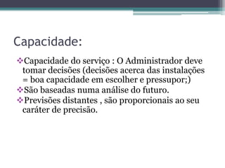 Capacidade:
Capacidade do serviço : O Administrador deve
tomar decisões (decisões acerca das instalações
= boa capacidade em escolher e pressupor;)
São baseadas numa análise do futuro.
Previsões distantes , são proporcionais ao seu
caráter de precisão.
 