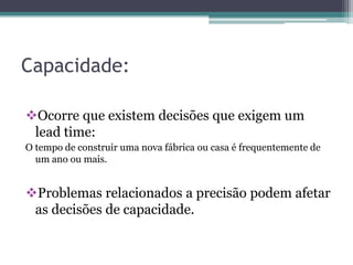 Capacidade:
Ocorre que existem decisões que exigem um
lead time:
O tempo de construir uma nova fábrica ou casa é frequentemente de
um ano ou mais.
Problemas relacionados a precisão podem afetar
as decisões de capacidade.
 