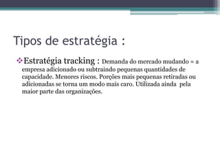 Tipos de estratégia :
Estratégia tracking : Demanda do mercado mudando = a
empresa adicionado ou subtraindo pequenas quantidades de
capacidade. Menores riscos. Porções mais pequenas retiradas ou
adicionadas se torna um modo mais caro. Utilizada ainda pela
maior parte das organizações.
 
