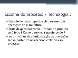 Escolha do processo / Tecnologia :
Decisão de mais impacto sob o sucesso das
operações de manufatura.
Trata de questões como : De como o produto
será feito ? Como o serviço será oferecido ?
 os princípios da administração de operações
são importantes nas decisões relativas ao
processo.
 