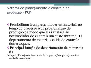 Sistema de planejamento e controle da
produção – PCP
Possibilitam á empresa mover os materiais ao
longo do processo e da programação de
produção de modo que ela satisfaça às
necessidades do cliente a um custo mínimo . O
departamento de materiais cuida do controle
dos estoques.
Principal função do departamento de materiais
é :
Compras; Planejamento e controle da produção e planejamento e
controle do estoque .
 