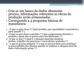 • Cria-se um banco de dados altamente
preciso, informações referentes as eferas da
produção serão armazenadas .
• Corresponde a 4 perguntas básicas de
manufatura:
1 - O que se quer fazer ? ( Qual produto, que quantidade é necessária e
para quando ? )
2 - Como se quer fazer o produto ? ( Que componentes formam o
produto e quais são os passos para sua fabricação ? )
3 - O que se tem ? ( Qual é a situação atual das matérias
primas, trabalho em processos e mercadorias acabadas ? )
4 – o que se precisa adquirir ? ( o que se precisa fazer para satisfazer
as necessidades dos clientes quando se conhece a situação atual de
toda a informação acima ? )
 