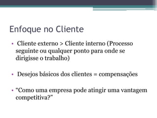 Enfoque no Cliente
• Cliente externo > Cliente interno (Processo
seguinte ou qualquer ponto para onde se
dirigisse o trabalho)
• Desejos básicos dos clientes = compensações
• “Como uma empresa pode atingir uma vantagem
competitiva?”
 