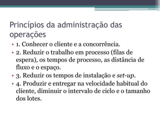 Princípios da administração das
operações
• 1. Conhecer o cliente e a concorrência.
• 2. Reduzir o trabalho em processo (filas de
espera), os tempos de processo, as distância de
fluxo e o espaço.
• 3. Reduzir os tempos de instalação e set-up.
• 4. Produzir e entregar na velocidade habitual do
cliente, diminuir o intervalo de ciclo e o tamanho
dos lotes.
 