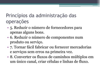 Princípios da administração das
operações
• 5. Reduzir o número de fornecedores para
apenas alguns bons.
• 6. Reduzir o número de componentes num
produto ou serviço.
• 7. Tornar fácil fabricar ou fornecer mercadorias
e serviços sem erros na primeira vez.
• 8. Converter os fluxos de caminhos múltiplos em
um único canal, criar células e linhas de fluxo.
 